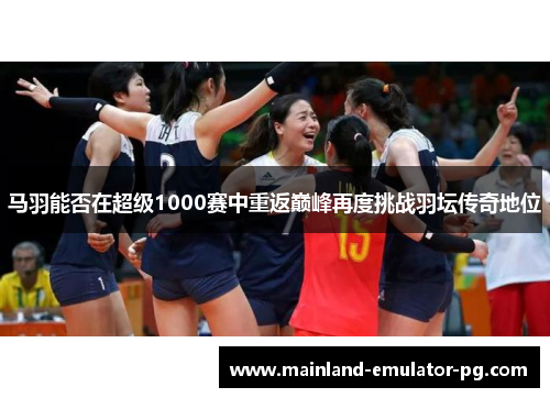马羽能否在超级1000赛中重返巅峰再度挑战羽坛传奇地位 马羽能否在超级1000赛中重返巅峰再度挑战羽坛传奇地位