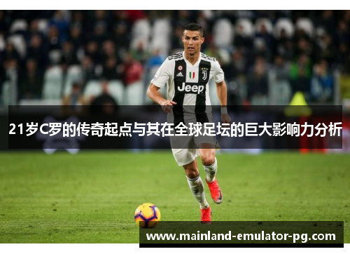 21岁C罗的传奇起点与其在全球足坛的巨大影响力分析