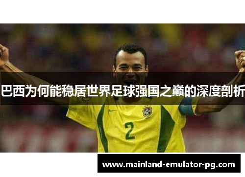 巴西为何能稳居世界足球强国之巅的深度剖析 巴西为何能稳居世界足球强国之巅的深度剖析
