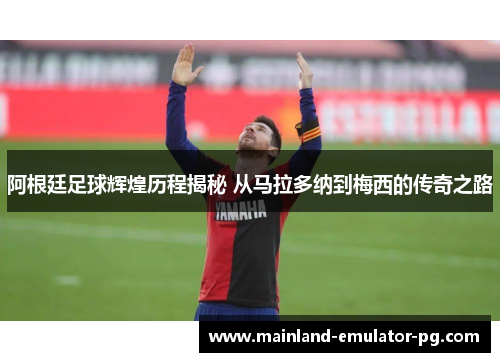 阿根廷足球辉煌历程揭秘 从马拉多纳到梅西的传奇之路