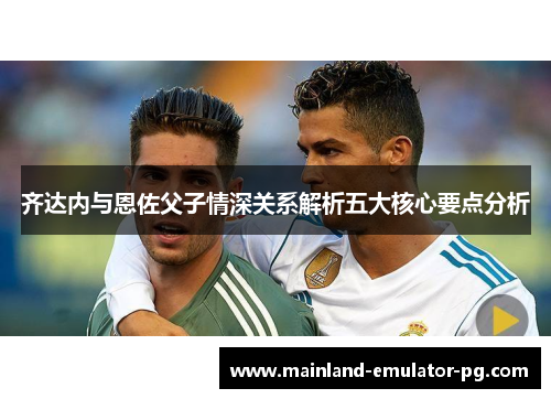 齐达内与恩佐父子情深关系解析五大核心要点分析