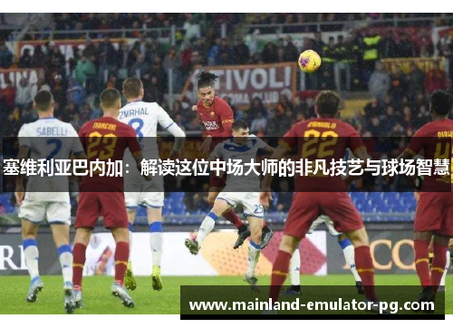 塞维利亚巴内加:解读这位中场大师的非凡技艺与球场智慧 塞维利亚巴内加:解读这位中场大师的非凡技艺与球场智慧