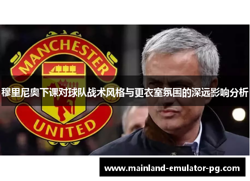 穆里尼奥下课对球队战术风格与更衣室氛围的深远影响分析