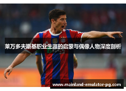 莱万多夫斯基职业生涯的启蒙与偶像人物深度剖析