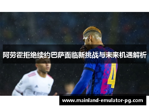 阿劳霍拒绝续约巴萨面临新挑战与未来机遇解析
