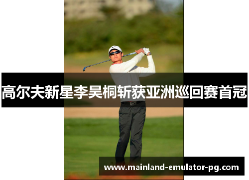 高尔夫新星李昊桐斩获亚洲巡回赛首冠 高尔夫新星李昊桐斩获亚洲巡回赛首冠