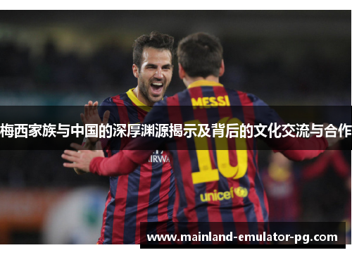 梅西家族与中国的深厚渊源揭示及背后的文化交流与合作