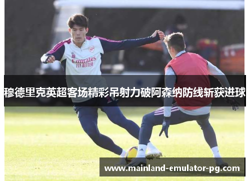 穆德里克英超客场精彩吊射力破阿森纳防线斩获进球