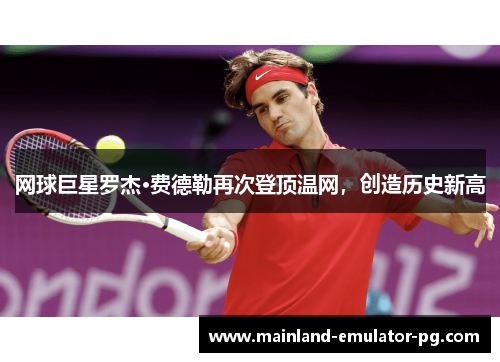 网球巨星罗杰·费德勒再次登顶温网，创造历史新高