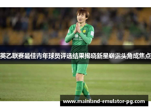 英乙联赛最佳青年球员评选结果揭晓新星崭露头角成焦点